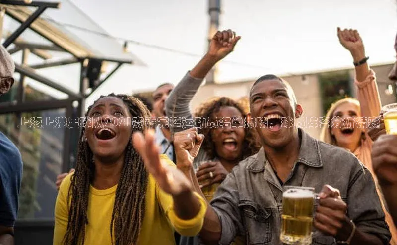 天辰平台官网登录入口百度智能云上海上港足球队2021赛季完整运动员名单揭晓，球员阵容分析精彩