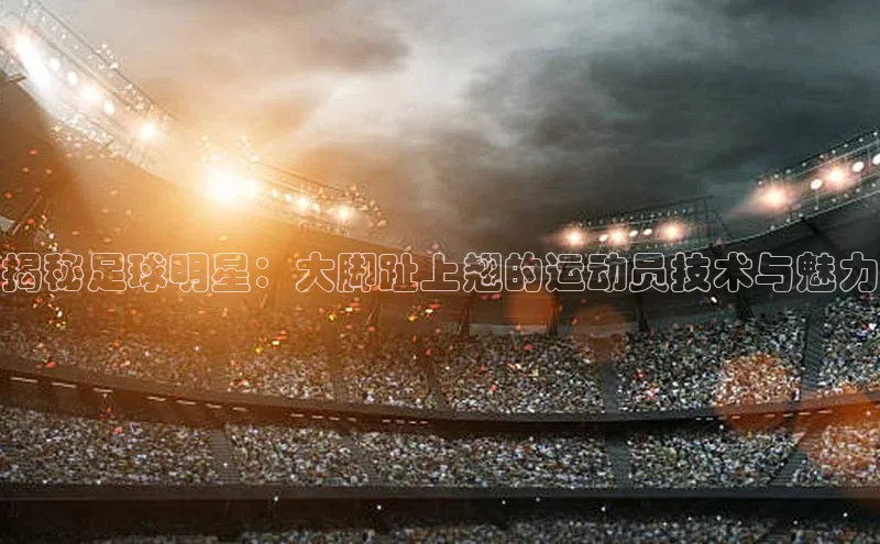 天辰注册平台百度集团揭秘足球明星：大脚趾上翘的运动员技术与魅力