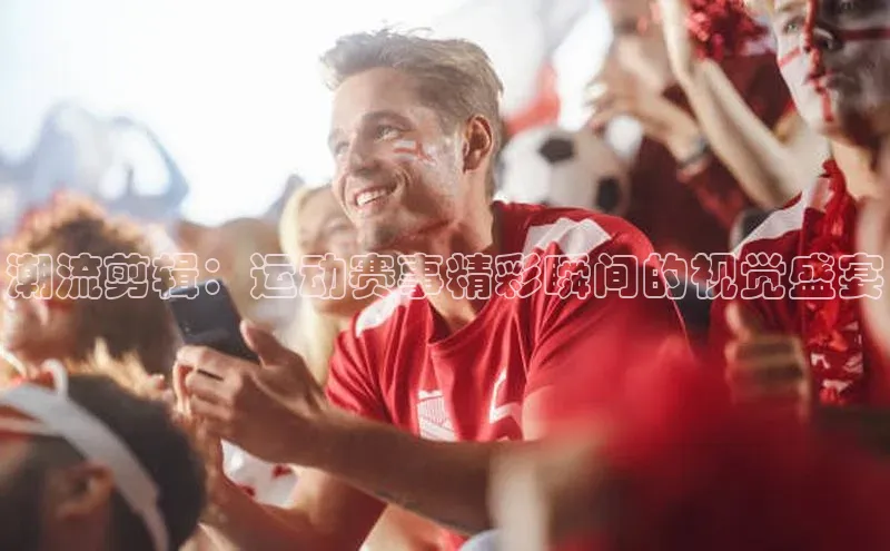 潮流剪辑：运动赛事精彩瞬间的视觉盛宴