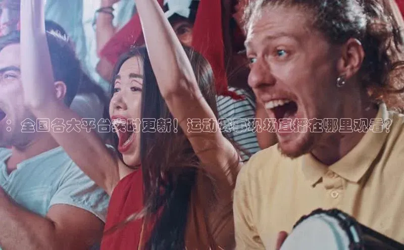 ：全国各大平台实时更新！运动赛事现场直播在哪里观看？