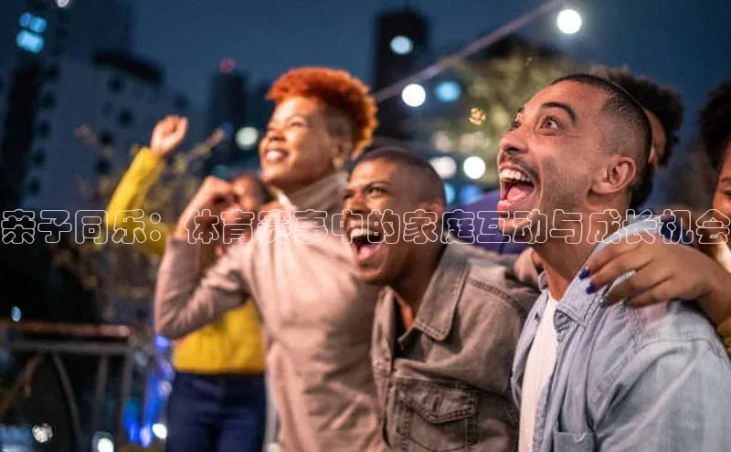 亲子同乐：体育赛事中的家庭互动与成长机会