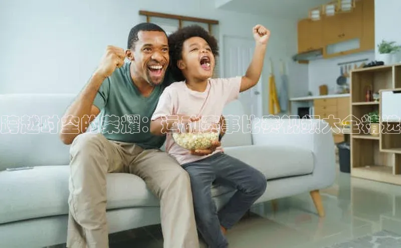 跨越时空的荣耀：运动赛事比赛视频大全精选