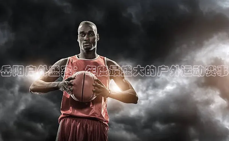 岳阳户外盛宴：年度最盛大的户外运动赛事